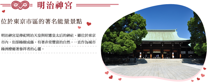 明治神宮 位於東京市區的著名能量景點 明治神宮是俸祀明治天皇與昭憲皇太后的神社。雖位於東京市內，但卻綠樹成蔭，有著非常豐富的自然，一直作為城市綠洲療癒著參拜者的心靈。